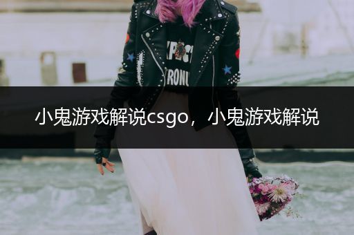 小鬼游戏解说csgo，小鬼游戏解说