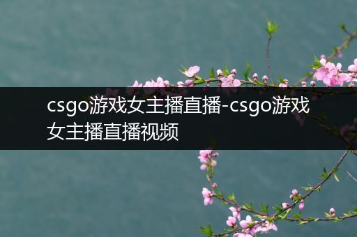 csgo游戏女主播直播-csgo游戏女主播直播视频