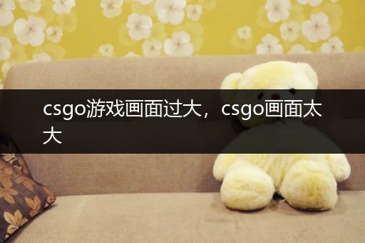 csgo游戏画面过大，csgo画面太大