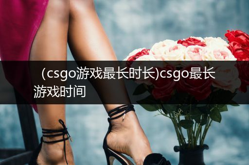 （csgo游戏最长时长)csgo最长游戏时间