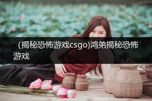 （揭秘恐怖游戏csgo)鸿弟揭秘恐怖游戏