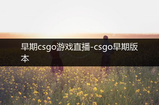 早期csgo游戏直播-csgo早期版本