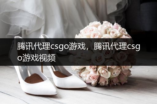 腾讯代理csgo游戏，腾讯代理csgo游戏视频