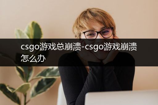 csgo游戏总崩溃-csgo游戏崩溃怎么办