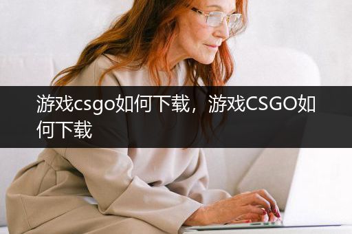 游戏csgo如何下载，游戏CSGO如何下载