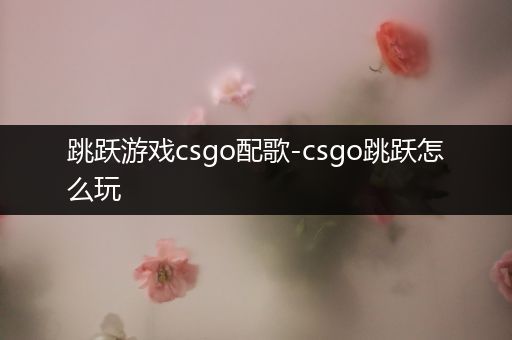 跳跃游戏csgo配歌-csgo跳跃怎么玩
