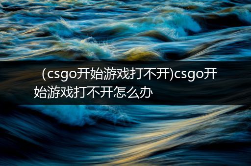（csgo开始游戏打不开)csgo开始游戏打不开怎么办