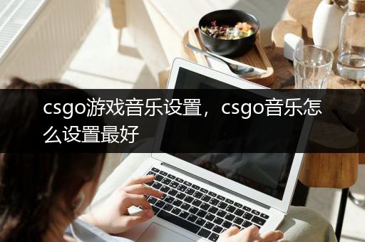 csgo游戏音乐设置，csgo音乐怎么设置最好