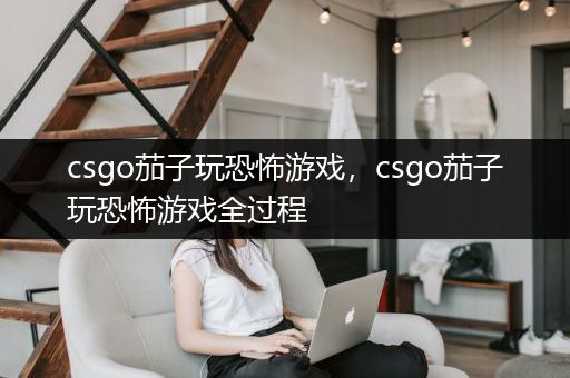 csgo茄子玩恐怖游戏，csgo茄子玩恐怖游戏全过程