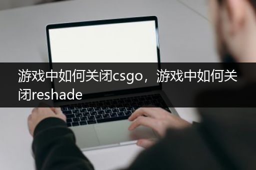 游戏中如何关闭csgo，游戏中如何关闭reshade