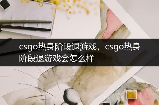 csgo热身阶段退游戏，csgo热身阶段退游戏会怎么样