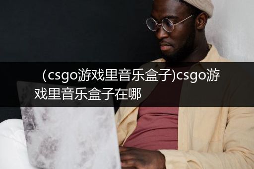 （csgo游戏里音乐盒子)csgo游戏里音乐盒子在哪