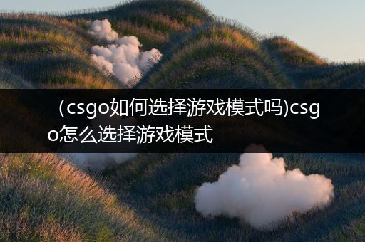 （csgo如何选择游戏模式吗)csgo怎么选择游戏模式