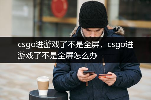 csgo进游戏了不是全屏，csgo进游戏了不是全屏怎么办