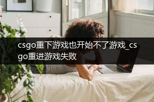 csgo重下游戏也开始不了游戏_csgo重进游戏失败