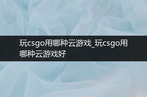 玩csgo用哪种云游戏_玩csgo用哪种云游戏好