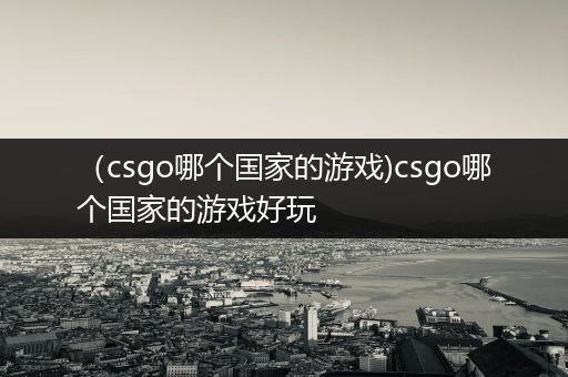 （csgo哪个国家的游戏)csgo哪个国家的游戏好玩