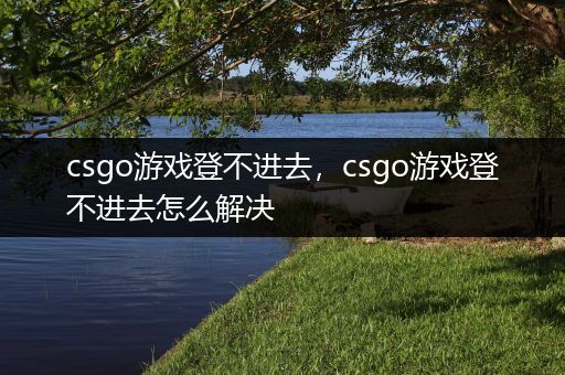 csgo游戏登不进去，csgo游戏登不进去怎么解决
