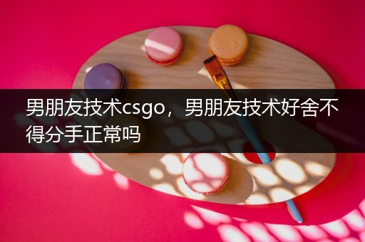 男朋友技术csgo，男朋友技术好舍不得分手正常吗