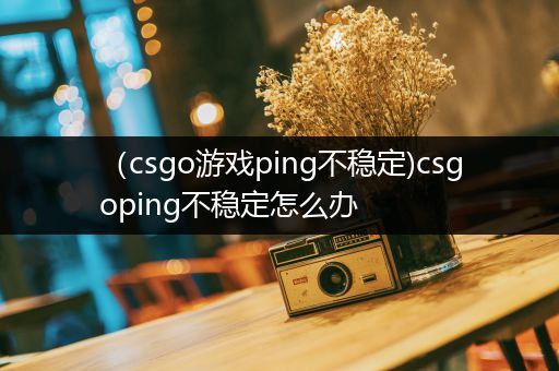 （csgo游戏ping不稳定)csgoping不稳定怎么办