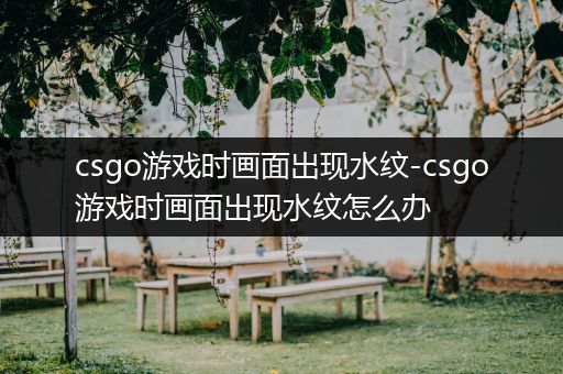 csgo游戏时画面出现水纹-csgo游戏时画面出现水纹怎么办