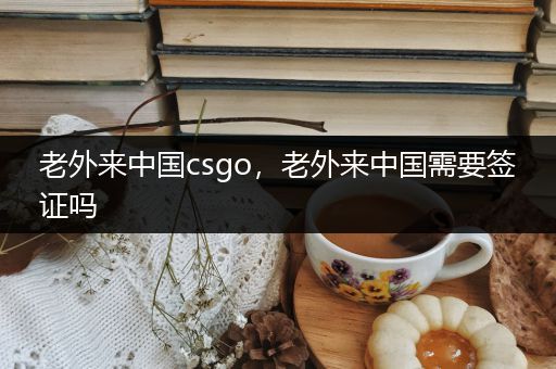 老外来中国csgo，老外来中国需要签证吗
