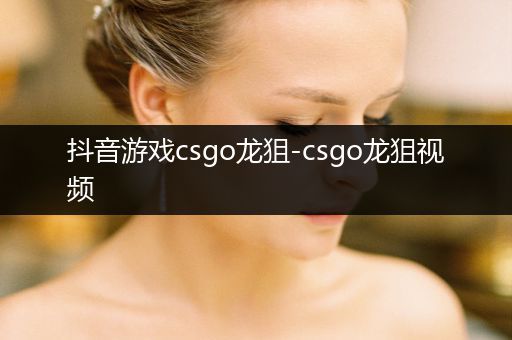 抖音游戏csgo龙狙-csgo龙狙视频