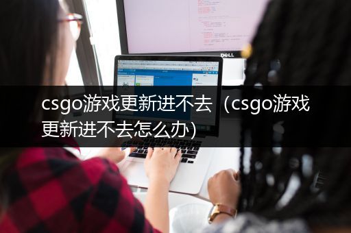 csgo游戏更新进不去（csgo游戏更新进不去怎么办）