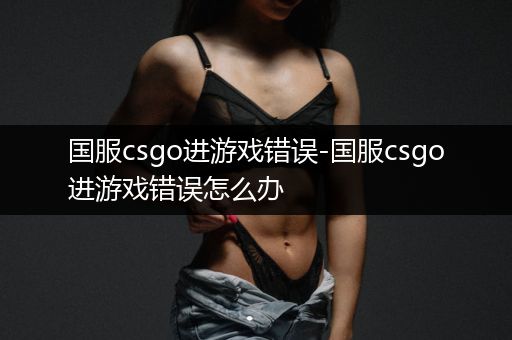 国服csgo进游戏错误-国服csgo进游戏错误怎么办