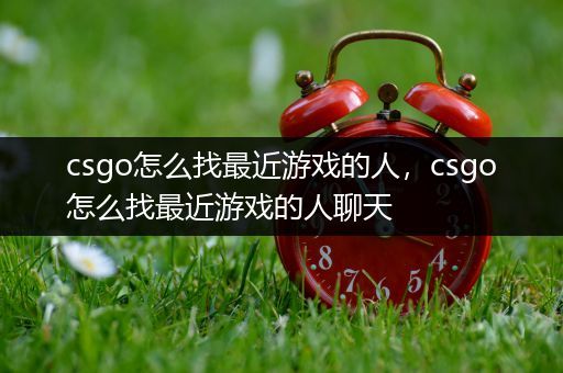 csgo怎么找最近游戏的人，csgo怎么找最近游戏的人聊天