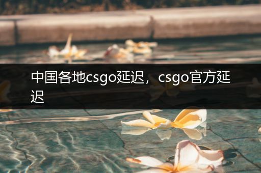 中国各地csgo延迟，csgo官方延迟