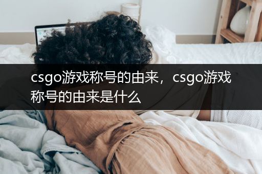 csgo游戏称号的由来，csgo游戏称号的由来是什么