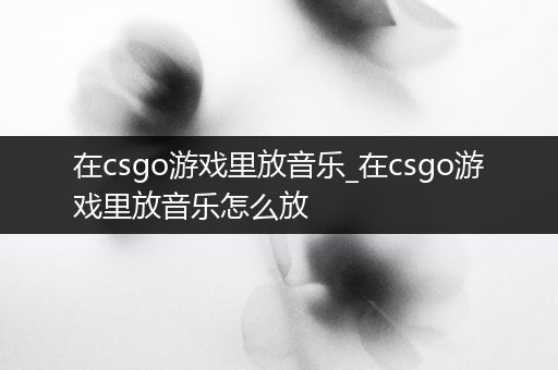 在csgo游戏里放音乐_在csgo游戏里放音乐怎么放