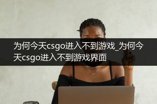 为何今天csgo进入不到游戏_为何今天csgo进入不到游戏界面