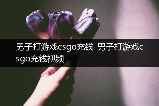 男子打游戏csgo充钱-男子打游戏csgo充钱视频
