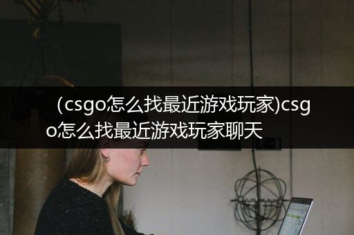 （csgo怎么找最近游戏玩家)csgo怎么找最近游戏玩家聊天