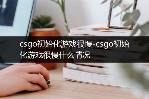 csgo初始化游戏很慢-csgo初始化游戏很慢什么情况