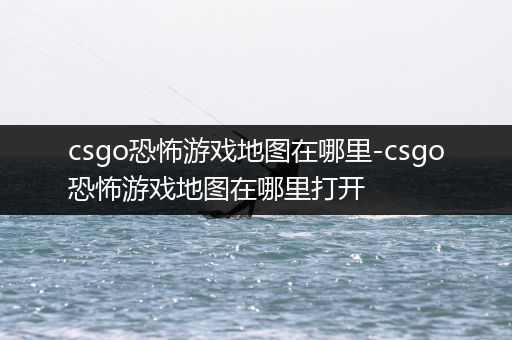 csgo恐怖游戏地图在哪里-csgo恐怖游戏地图在哪里打开