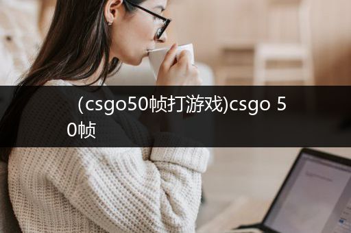 （csgo50帧打游戏)csgo 50帧