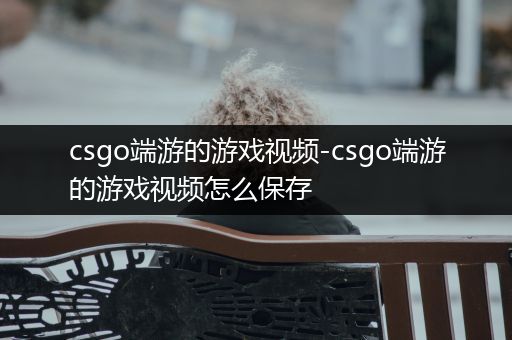 csgo端游的游戏视频-csgo端游的游戏视频怎么保存