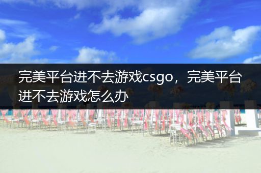 完美平台进不去游戏csgo，完美平台进不去游戏怎么办