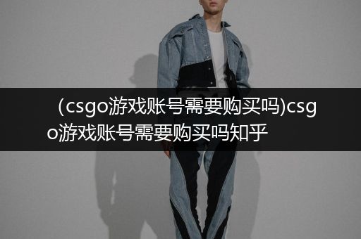（csgo游戏账号需要购买吗)csgo游戏账号需要购买吗知乎