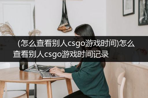 （怎么查看别人csgo游戏时间)怎么查看别人csgo游戏时间记录